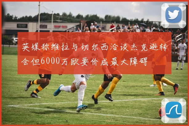 英媒称维拉与切尔西洽谈杰克逊转会但6000万欧要价成最大障碍