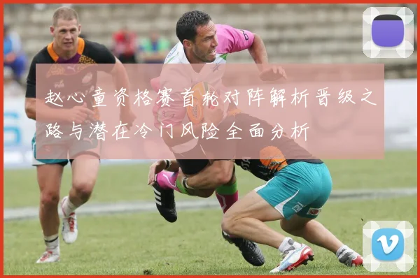 赵心童资格赛首轮对阵解析晋级之路与潜在冷门风险全面分析