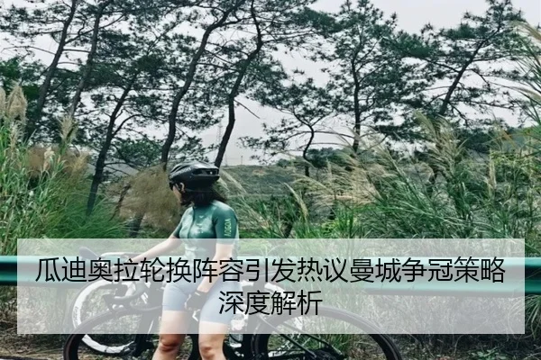 瓜迪奥拉轮换阵容引发热议曼城争冠策略深度解析